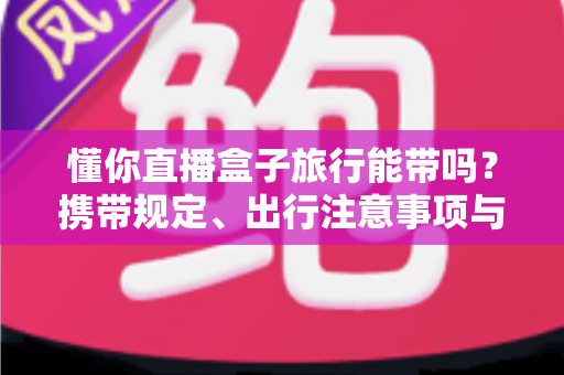 懂你直播盒子旅行能带吗?携带规定、出行注意事项与实用建议全解析 懂你直播盒子旅行能带吗?携带规定、出行注意事项与实用建议全解析