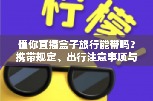 懂你直播盒子旅行能带吗?携带规定、出行注意事项与实用建议全解析 懂你直播盒子旅行能带吗?携带规定、出行注意事项与实用建议全解析