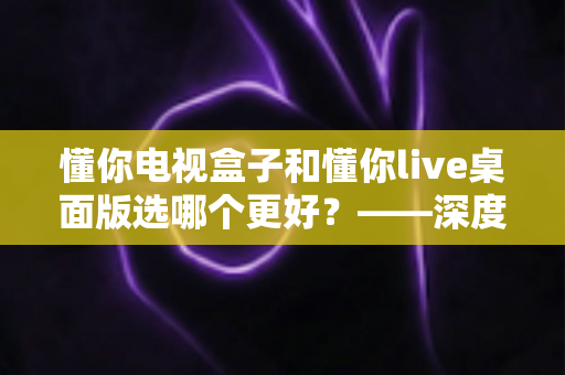 懂你电视盒子和懂你live桌面版选哪个更好?——深度对比评测与选购全攻略 懂你电视盒子和懂你live桌面版选哪个更好?——深度对比评测与选购全攻略