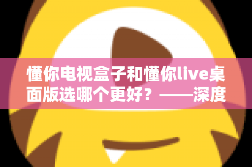 懂你电视盒子和懂你live桌面版选哪个更好？——深度对比评测与选购全攻略