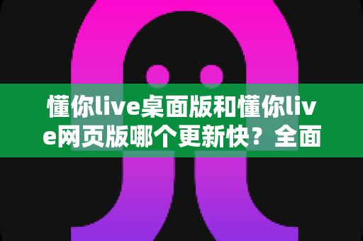 懂你live桌面版和懂你live网页版哪个更新快？全面对比帮你选对版本