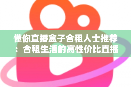 懂你直播盒子合租人士推荐：合租生活的高性价比直播娱乐指南