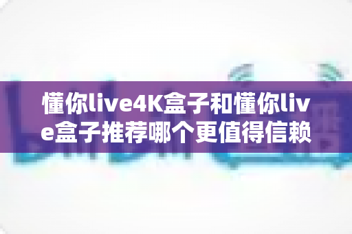 懂你live4K盒子和懂你live盒子推荐哪个更值得信赖？2025年深度对比评测与避坑选购指南