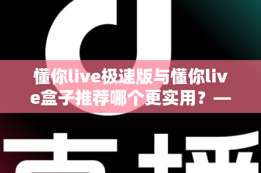 懂你live极速版与懂你live盒子推荐哪个更实用？——2025年最全选购指南，帮你一次选对不踩坑