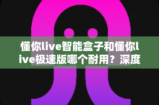 懂你live智能盒子和懂你live极速版哪个耐用?深度对比解析帮你选对不踩坑 懂你live智能盒子和懂你live极速版哪个耐用?深度对比解析帮你选对不踩坑