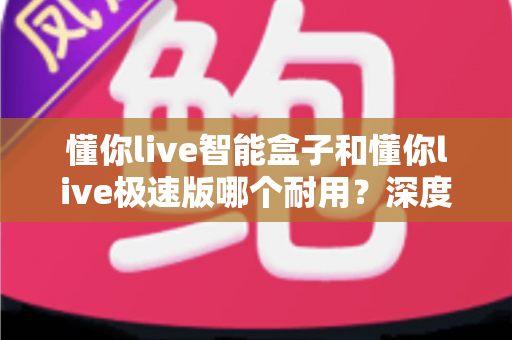 懂你live智能盒子和懂你live极速版哪个耐用？深度对比解析帮你选对不踩坑