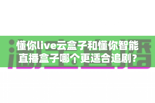 懂你live云盒子和懂你智能直播盒子哪个更适合追剧?深度对比评测帮你选出真正的追剧神器 懂你live云盒子和懂你智能直播盒子哪个更适合追剧?深度对比评测帮你选出真正的追剧神器