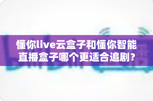 懂你live云盒子和懂你智能直播盒子哪个更适合追剧？深度对比评测帮你选出真正的追剧神器