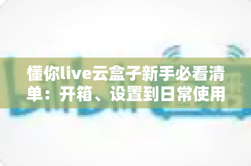 懂你live云盒子新手必看清单:开箱、设置到日常使用的全流程指南 懂你live云盒子新手必看清单:开箱、设置到日常使用的全流程指南