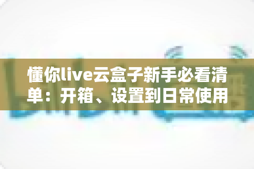 懂你live云盒子新手必看清单:开箱、设置到日常使用的全流程指南 懂你live云盒子新手必看清单:开箱、设置到日常使用的全流程指南