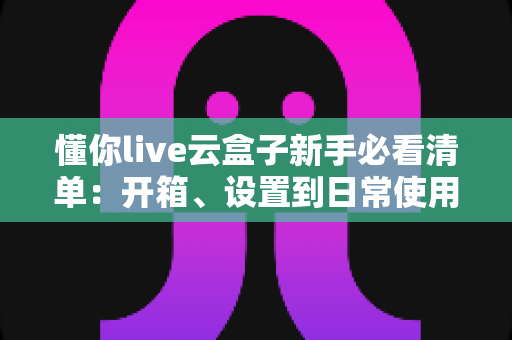 懂你live云盒子新手必看清单：开箱、设置到日常使用的全流程指南