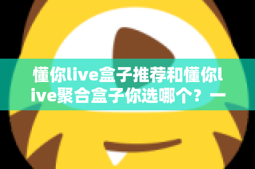 懂你live盒子推荐和懂你live聚合盒子你选哪个？一篇文章帮你彻底搞懂选购门道