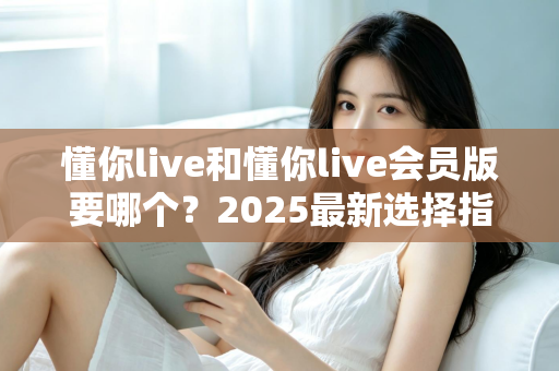懂你live和懂你live会员版要哪个?2025最新选择指南帮你轻松做决定 懂你live和懂你live会员版要哪个?2025最新选择指南帮你轻松做决定