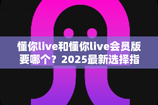 懂你live和懂你live会员版要哪个？2025最新选择指南帮你轻松做决定