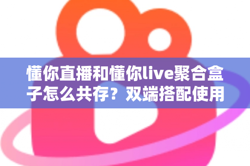 懂你直播和懂你live聚合盒子怎么共存?双端搭配使用全攻略与优化指南 懂你直播和懂你live聚合盒子怎么共存?双端搭配使用全攻略与优化指南