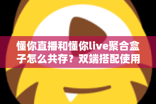 懂你直播和懂你live聚合盒子怎么共存?双端搭配使用全攻略与优化指南 懂你直播和懂你live聚合盒子怎么共存?双端搭配使用全攻略与优化指南