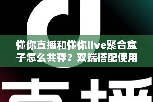 懂你直播和懂你live聚合盒子怎么共存？双端搭配使用全攻略与优化指南