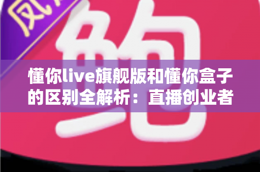 懂你live旗舰版和懂你盒子的区别全解析：直播创业者必看的功能对比与选购指南