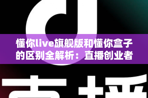 懂你live旗舰版和懂你盒子的区别全解析：直播创业者必看的功能对比与选购指南