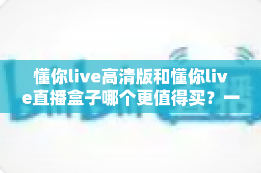 懂你live高清版和懂你live直播盒子哪个更值得买？一文读懂差异，选购不再纠结