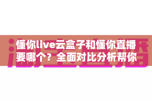 懂你live云盒子和懂你直播要哪个?全面对比分析帮你做出最优选择 懂你live云盒子和懂你直播要哪个?全面对比分析帮你做出最优选择