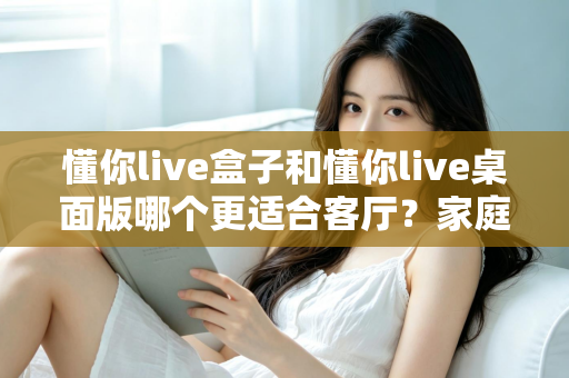 懂你live盒子和懂你live桌面版哪个更适合客厅？家庭观影场景全方位对比指南