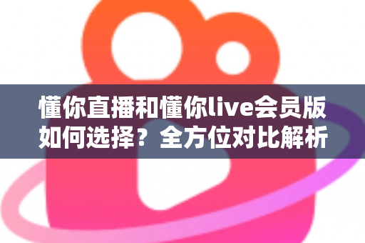懂你直播和懂你live会员版如何选择?全方位对比解析帮你找到最合适的版本 懂你直播和懂你live会员版如何选择?全方位对比解析帮你找到最合适的版本