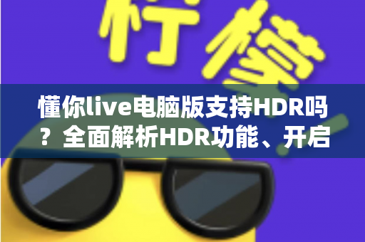 懂你live电脑版支持HDR吗?全面解析HDR功能、开启条件与实用指南 懂你live电脑版支持HDR吗?全面解析HDR功能、开启条件与实用指南
