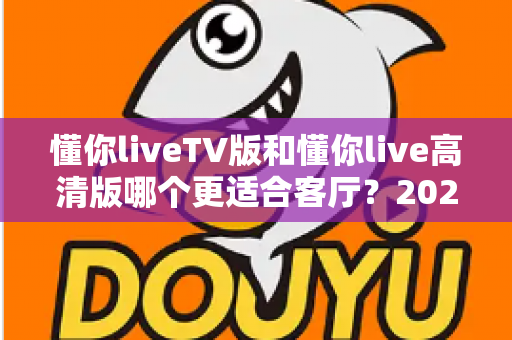 懂你liveTV版和懂你live高清版哪个更适合客厅？2025最新客厅大屏观看选购指南与深度实测对比