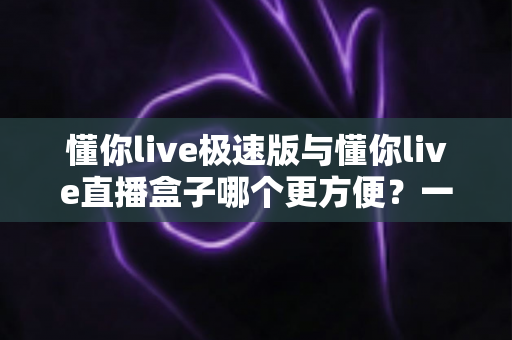 懂你live极速版与懂你live直播盒子哪个更方便?一文看懂两款直播工具的真实差异与选择指南 懂你live极速版与懂你live直播盒子哪个更方便?一文看懂两款直播工具的真实差异与选择指南