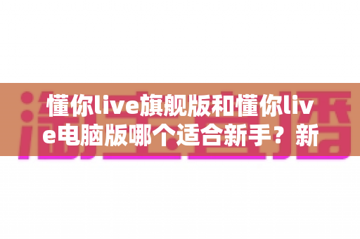 懂你live旗舰版和懂你live电脑版哪个适合新手?新手入门选版全攻略与避坑指南 懂你live旗舰版和懂你live电脑版哪个适合新手?新手入门选版全攻略与避坑指南