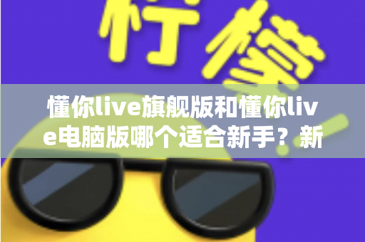 懂你live旗舰版和懂你live电脑版哪个适合新手?新手入门选版全攻略与避坑指南 懂你live旗舰版和懂你live电脑版哪个适合新手?新手入门选版全攻略与避坑指南