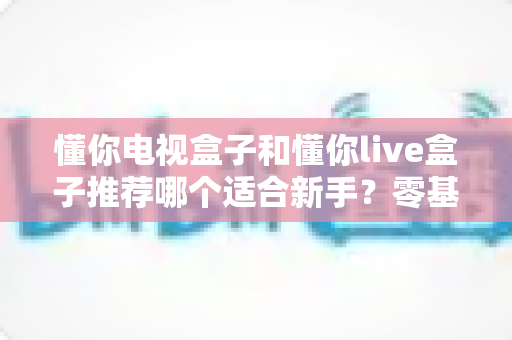 懂你电视盒子和懂你live盒子推荐哪个适合新手？零基础用户的选购指南与深度对比