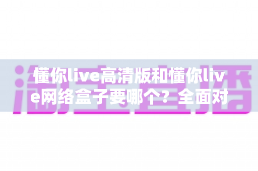 懂你live高清版和懂你live网络盒子要哪个?全面对比分析与选购指南帮你轻松做决定 懂你live高清版和懂你live网络盒子要哪个?全面对比分析与选购指南帮你轻松做决定