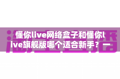 懂你live网络盒子和懂你live旗舰版哪个适合新手?一文读懂选购要点与避坑指南 懂你live网络盒子和懂你live旗舰版哪个适合新手?一文读懂选购要点与避坑指南