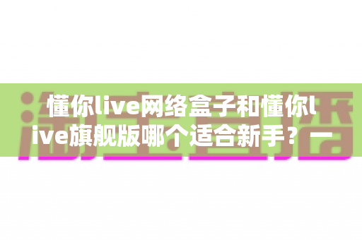 懂你live网络盒子和懂你live旗舰版哪个适合新手？一文读懂选购要点与避坑指南