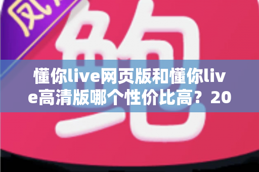 懂你live网页版和懂你live高清版哪个性价比高?2025深度对比测评,帮你花对每一分钱 懂你live网页版和懂你live高清版哪个性价比高?2025深度对比测评,帮你花对每一分钱