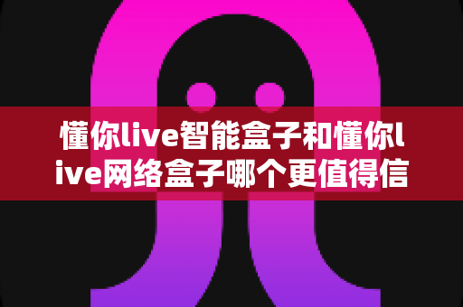 懂你live智能盒子和懂你live网络盒子哪个更值得信赖?全方位深度对比分析指南 懂你live智能盒子和懂你live网络盒子哪个更值得信赖?全方位深度对比分析指南