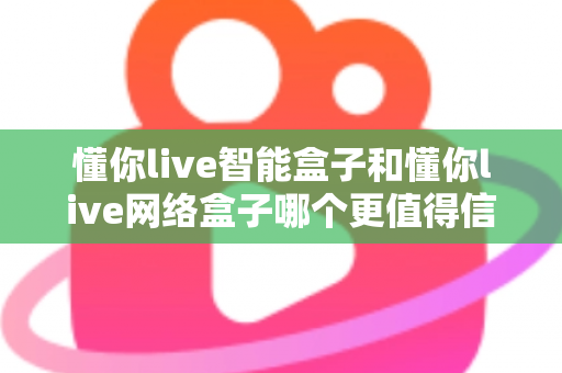 懂你live智能盒子和懂你live网络盒子哪个更值得信赖？全方位深度对比分析指南