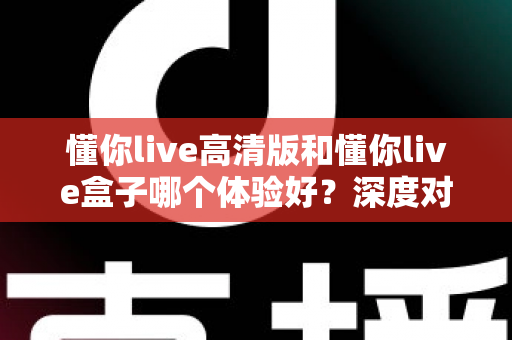 懂你live高清版和懂你live盒子哪个体验好?深度对比评测帮你选对不选贵 懂你live高清版和懂你live盒子哪个体验好?深度对比评测帮你选对不选贵