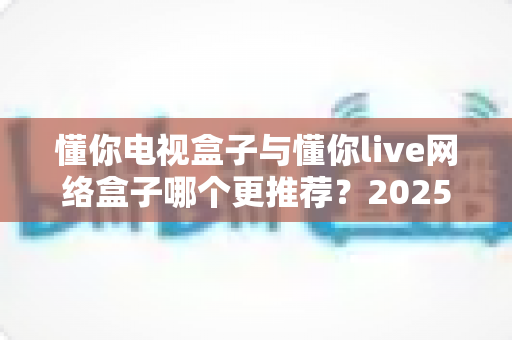 懂你电视盒子与懂你live网络盒子哪个更推荐？2025年家庭影音选购深度对比指南