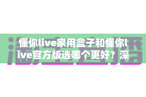懂你live家用盒子和懂你live官方版选哪个更好?深度对比分析与选购指南 懂你live家用盒子和懂你live官方版选哪个更好?深度对比分析与选购指南