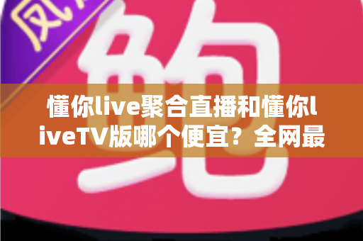 懂你live聚合直播和懂你liveTV版哪个便宜?全网最新价格对比与省钱选购指南大揭秘 懂你live聚合直播和懂你liveTV版哪个便宜?全网最新价格对比与省钱选购指南大揭秘