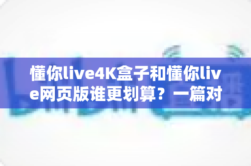 懂你live4K盒子和懂你live网页版谁更划算?一篇对比测评帮你算清这笔账 懂你live4K盒子和懂你live网页版谁更划算?一篇对比测评帮你算清这笔账