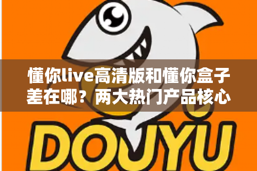 懂你live高清版和懂你盒子差在哪?两大热门产品核心区别全解析与选购指南 懂你live高清版和懂你盒子差在哪?两大热门产品核心区别全解析与选购指南