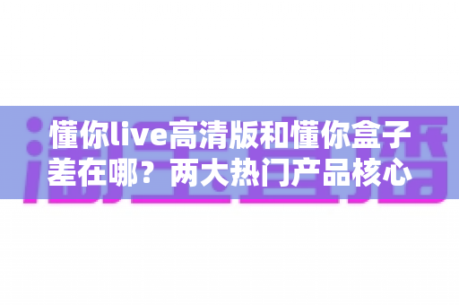 懂你live高清版和懂你盒子差在哪？两大热门产品核心区别全解析与选购指南