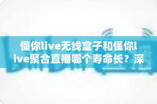 懂你live无线盒子和懂你live聚合直播哪个寿命长？深度解析两者使用寿命差异与选购全指南