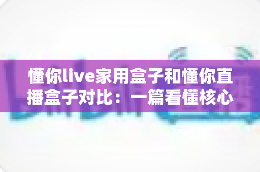 懂你live家用盒子和懂你直播盒子对比:一篇看懂核心区别,选对设备不踩坑的实用指南 懂你live家用盒子和懂你直播盒子对比:一篇看懂核心区别,选对设备不踩坑的实用指南