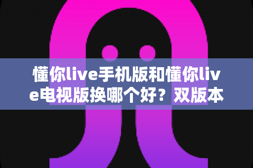 懂你live手机版和懂你live电视版换哪个好？双版本深度对比帮你做出明智选择
