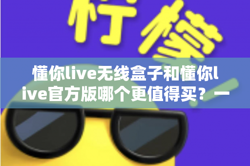 懂你live无线盒子和懂你live官方版哪个更值得买?一篇文章帮你彻底搞懂两者区别与选购思路 懂你live无线盒子和懂你live官方版哪个更值得买?一篇文章帮你彻底搞懂两者区别与选购思路
